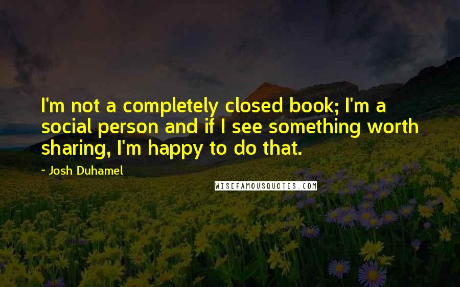 Josh Duhamel quotes: I'm not a completely closed book; I'm a social person and if I see something worth sharing, I'm happy to do that.