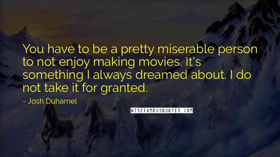 Josh Duhamel quotes: You have to be a pretty miserable person to not enjoy making movies. It's something I always dreamed about. I do not take it for granted.