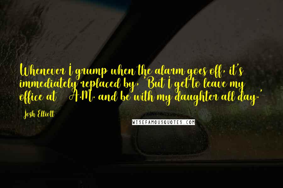 Josh Elliott quotes: Whenever I grump when the alarm goes off, it's immediately replaced by, 'But I get to leave my office at 11 A.M. and be with my daughter all day.' Josh Elliott quotes: Whenever I grump when the alarm goes off, it's immediately replaced by, 'But I get to leave my office at 11 A.M. and be with my daughter all day.'