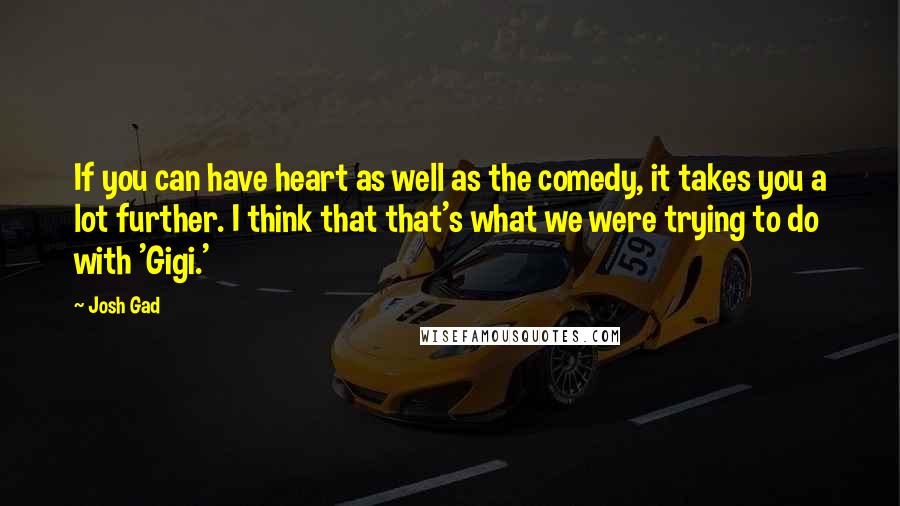 Josh Gad quotes: If you can have heart as well as the comedy, it takes you a lot further. I think that that's what we were trying to do with 'Gigi.' Josh Gad quotes: If you can have heart as well as the comedy, it takes you a lot further. I think that that's what we were trying to do with 'Gigi.'