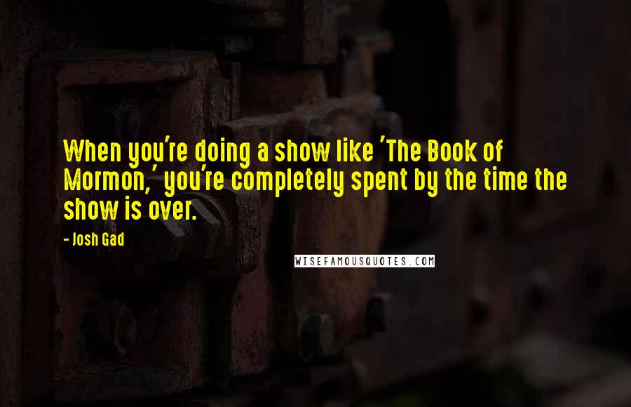 Josh Gad quotes: When you're doing a show like 'The Book of Mormon,' you're completely spent by the time the show is over. Josh Gad quotes: When you're doing a show like 'The Book of Mormon,' you're completely spent by the time the show is over.