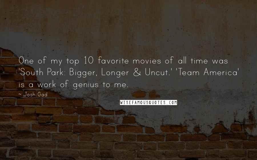 Josh Gad quotes: One of my top 10 favorite movies of all time was 'South Park: Bigger, Longer & Uncut.' 'Team America' is a work of genius to me. Josh Gad quotes: One of my top 10 favorite movies of all time was 'South Park: Bigger, Longer & Uncut.' 'Team America' is a work of genius to me.