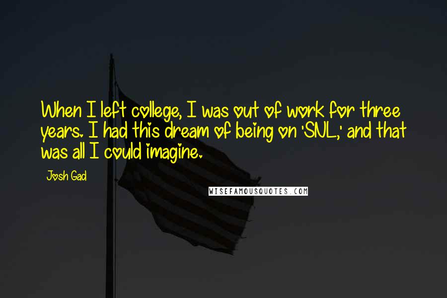 Josh Gad quotes: When I left college, I was out of work for three years. I had this dream of being on 'SNL,' and that was all I could imagine. Josh Gad quotes: When I left college, I was out of work for three years. I had this dream of being on 'SNL,' and that was all I could imagine.