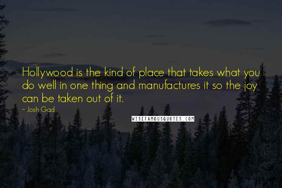 Josh Gad quotes: Hollywood is the kind of place that takes what you do well in one thing and manufactures it so the joy can be taken out of it. Josh Gad quotes: Hollywood is the kind of place that takes what you do well in one thing and manufactures it so the joy can be taken out of it.