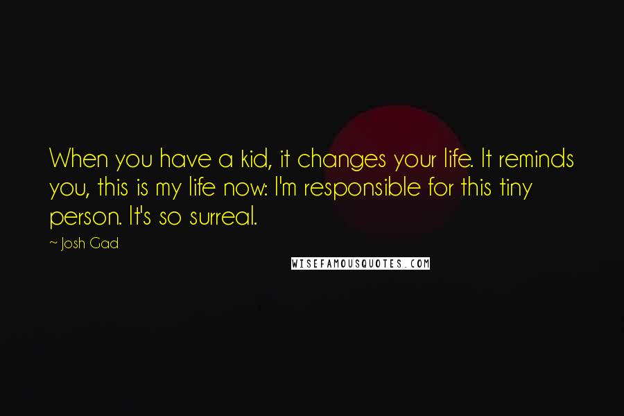 Josh Gad quotes: When you have a kid, it changes your life. It reminds you, this is my life now: I'm responsible for this tiny person. It's so surreal. Josh Gad quotes: When you have a kid, it changes your life. It reminds you, this is my life now: I'm responsible for this tiny person. It's so surreal.