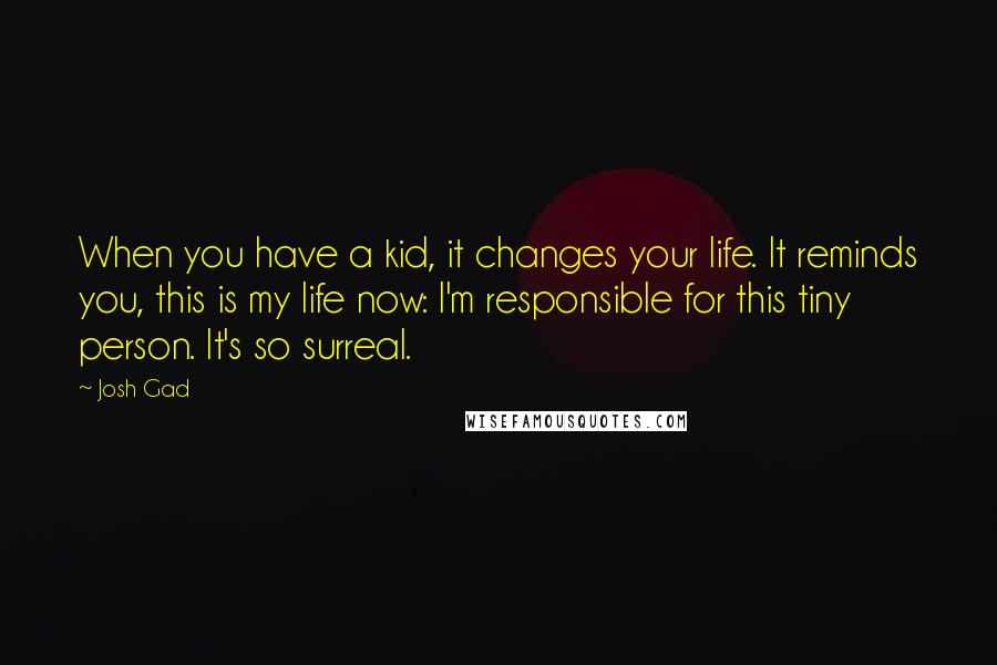 Josh Gad quotes: When you have a kid, it changes your life. It reminds you, this is my life now: I'm responsible for this tiny person. It's so surreal.