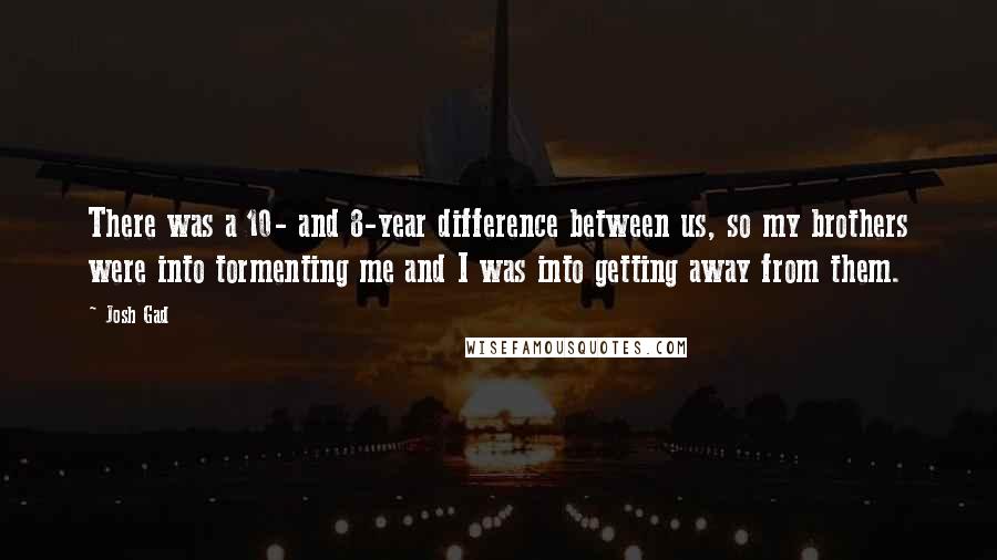 Josh Gad quotes: There was a 10- and 8-year difference between us, so my brothers were into tormenting me and I was into getting away from them.