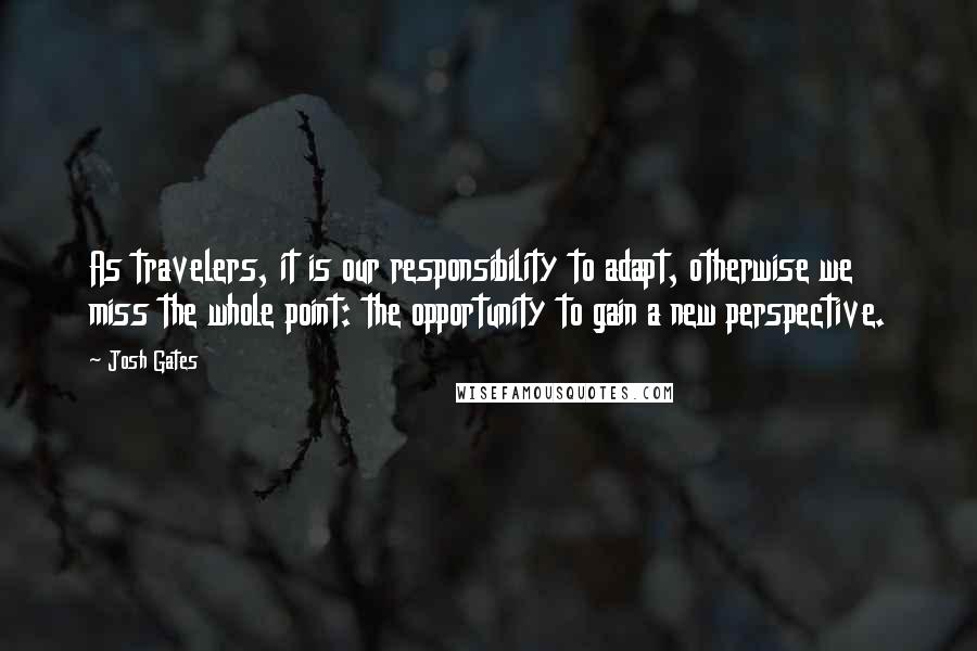 Josh Gates quotes: As travelers, it is our responsibility to adapt, otherwise we miss the whole point: the opportunity to gain a new perspective.