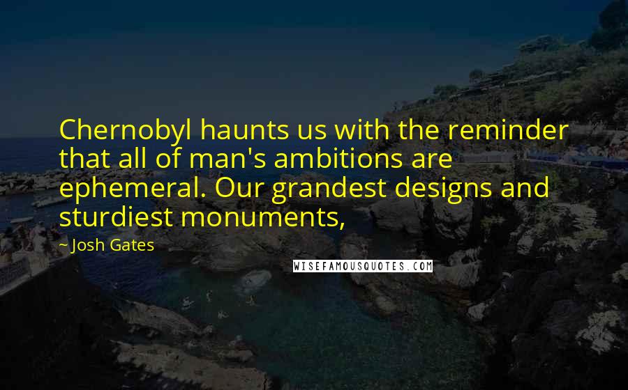 Josh Gates quotes: Chernobyl haunts us with the reminder that all of man's ambitions are ephemeral. Our grandest designs and sturdiest monuments,