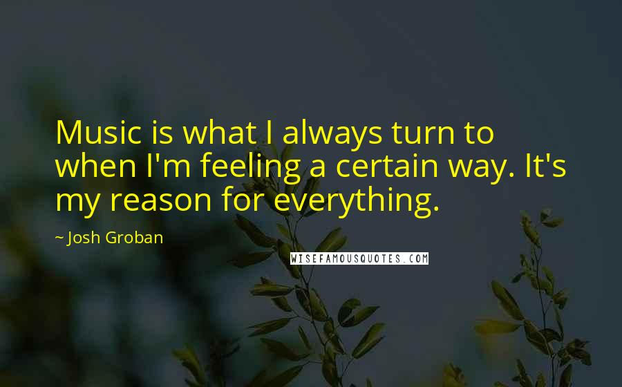 Josh Groban quotes: Music is what I always turn to when I'm feeling a certain way. It's my reason for everything.