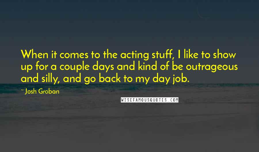 Josh Groban quotes: When it comes to the acting stuff, I like to show up for a couple days and kind of be outrageous and silly, and go back to my day job.