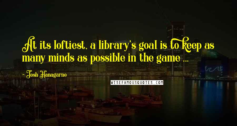 Josh Hanagarne quotes: At its loftiest, a library's goal is to keep as many minds as possible in the game ...