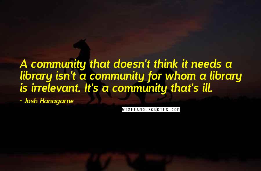 Josh Hanagarne quotes: A community that doesn't think it needs a library isn't a community for whom a library is irrelevant. It's a community that's ill.