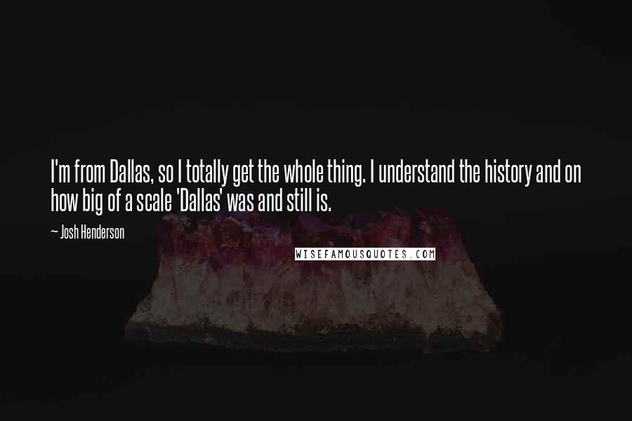 Josh Henderson quotes: I'm from Dallas, so I totally get the whole thing. I understand the history and on how big of a scale 'Dallas' was and still is.