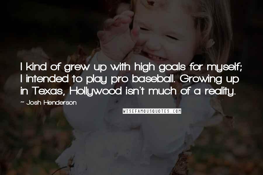 Josh Henderson quotes: I kind of grew up with high goals for myself; I intended to play pro baseball. Growing up in Texas, Hollywood isn't much of a reality. Josh Henderson quotes: I kind of grew up with high goals for myself; I intended to play pro baseball. Growing up in Texas, Hollywood isn't much of a reality.