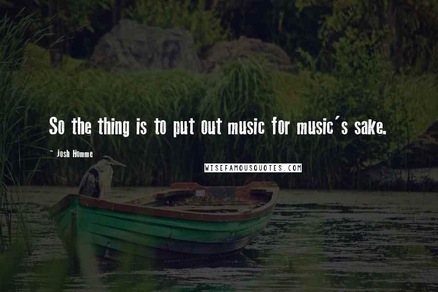 Josh Homme quotes: So the thing is to put out music for music's sake.