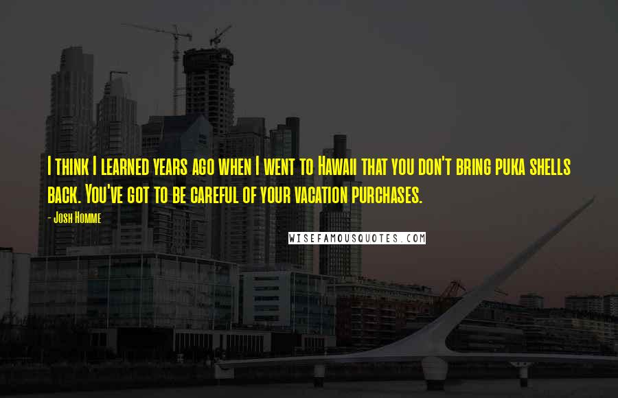 Josh Homme quotes: I think I learned years ago when I went to Hawaii that you don't bring puka shells back. You've got to be careful of your vacation purchases.