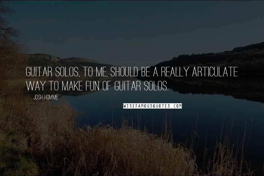 Josh Homme quotes: Guitar solos, to me, should be a really articulate way to make fun of guitar solos.