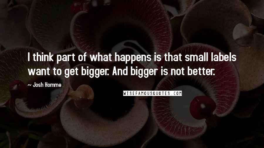 Josh Homme quotes: I think part of what happens is that small labels want to get bigger. And bigger is not better.