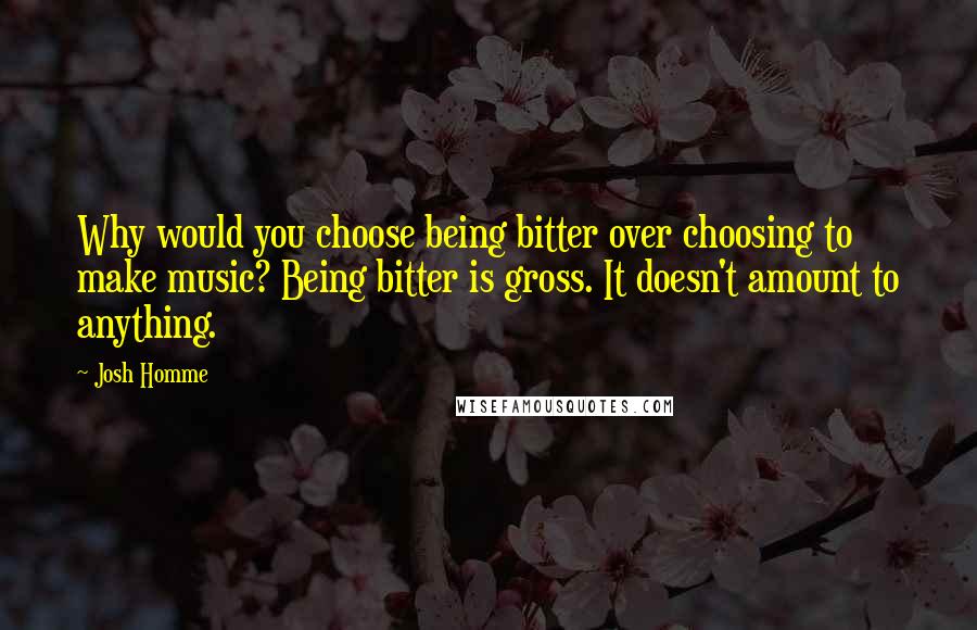 Josh Homme quotes: Why would you choose being bitter over choosing to make music? Being bitter is gross. It doesn't amount to anything.