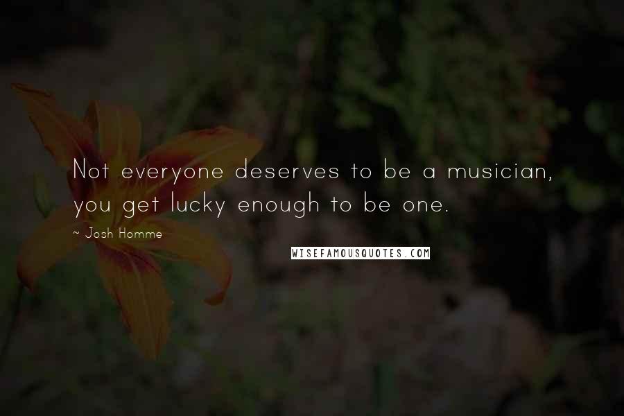 Josh Homme quotes: Not everyone deserves to be a musician, you get lucky enough to be one.