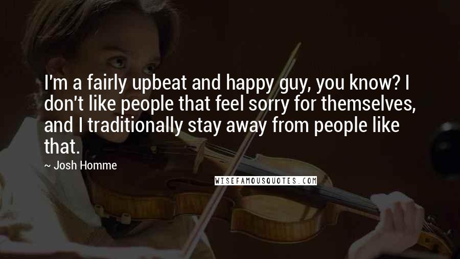 Josh Homme quotes: I'm a fairly upbeat and happy guy, you know? I don't like people that feel sorry for themselves, and I traditionally stay away from people like that.