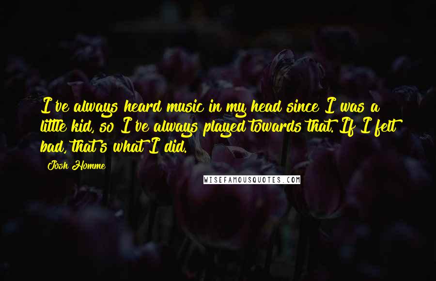 Josh Homme quotes: I've always heard music in my head since I was a little kid, so I've always played towards that. If I felt bad, that's what I did.