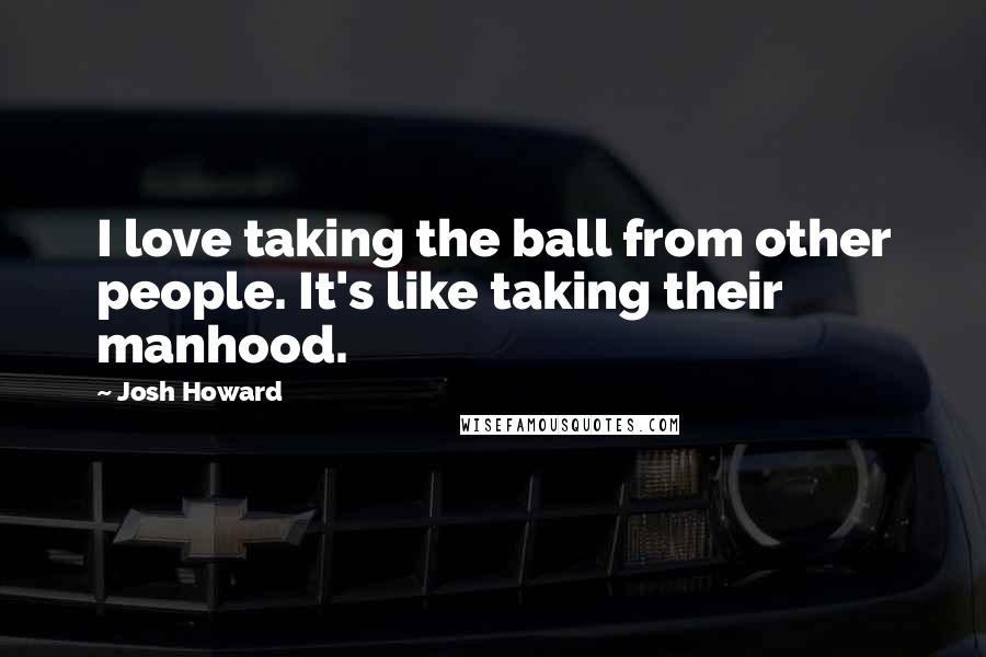 Josh Howard quotes: I love taking the ball from other people. It's like taking their manhood.