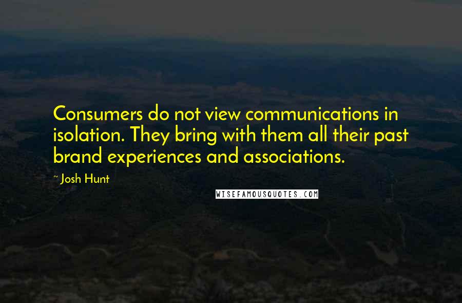 Josh Hunt quotes: Consumers do not view communications in isolation. They bring with them all their past brand experiences and associations. Josh Hunt quotes: Consumers do not view communications in isolation. They bring with them all their past brand experiences and associations.