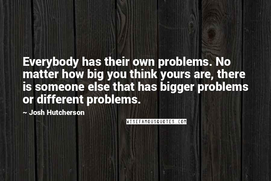 Josh Hutcherson quotes: Everybody has their own problems. No matter how big you think yours are, there is someone else that has bigger problems or different problems.