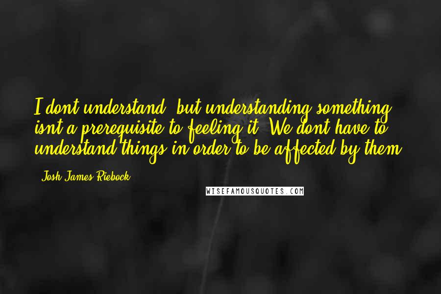 Josh James Riebock quotes: I dont understand, but understanding something isnt a prerequisite to feeling it. We dont have to understand things in order to be affected by them.