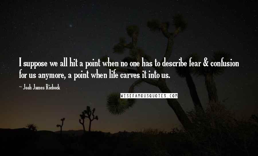 Josh James Riebock quotes: I suppose we all hit a point when no one has to describe fear & confusion for us anymore, a point when life carves it into us. Josh James Riebock quotes: I suppose we all hit a point when no one has to describe fear & confusion for us anymore, a point when life carves it into us.