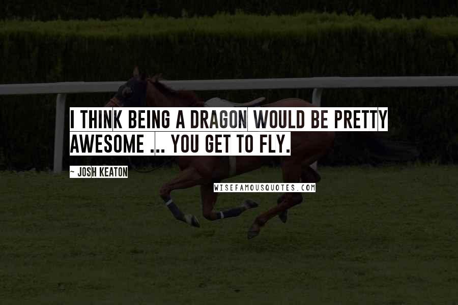 Josh Keaton quotes: I think being a dragon would be pretty awesome ... you get to fly.