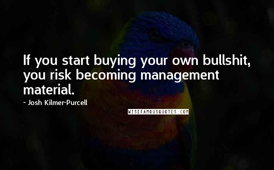Josh Kilmer-Purcell quotes: If you start buying your own bullshit, you risk becoming management material. Josh Kilmer-Purcell quotes: If you start buying your own bullshit, you risk becoming management material.