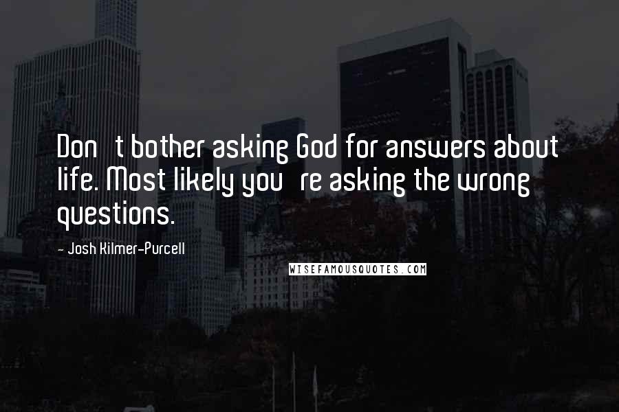 Josh Kilmer-Purcell quotes: Don't bother asking God for answers about life. Most likely you're asking the wrong questions. Josh Kilmer-Purcell quotes: Don't bother asking God for answers about life. Most likely you're asking the wrong questions.