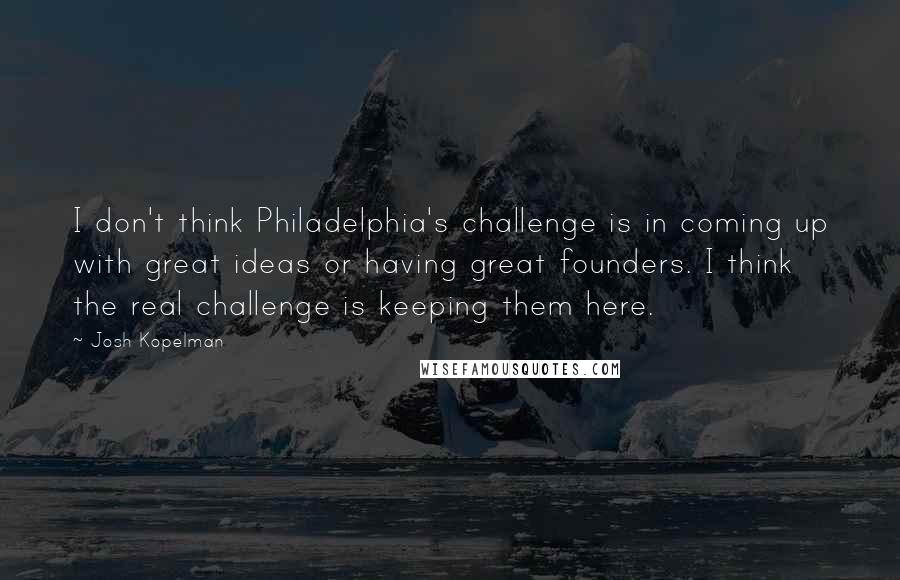 Josh Kopelman quotes: I don't think Philadelphia's challenge is in coming up with great ideas or having great founders. I think the real challenge is keeping them here.