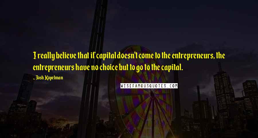 Josh Kopelman quotes: I really believe that if capital doesn't come to the entrepreneurs, the entrepreneurs have no choice but to go to the capital.