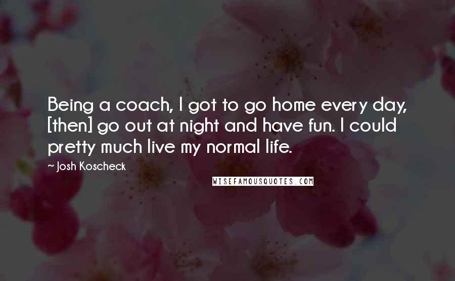 Josh Koscheck quotes: Being a coach, I got to go home every day, [then] go out at night and have fun. I could pretty much live my normal life.