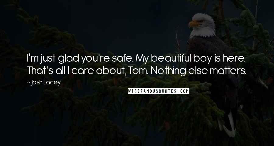 Josh Lacey quotes: I'm just glad you're safe. My beautiful boy is here. That's all I care about, Tom. Nothing else matters. Josh Lacey quotes: I'm just glad you're safe. My beautiful boy is here. That's all I care about, Tom. Nothing else matters.