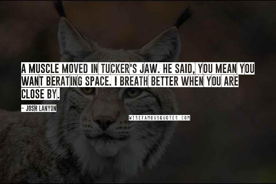 Josh Lanyon quotes: A muscle moved in Tucker's jaw. He said, You mean you want berating space. I breath better when you are close by. Josh Lanyon quotes: A muscle moved in Tucker's jaw. He said, You mean you want berating space. I breath better when you are close by.