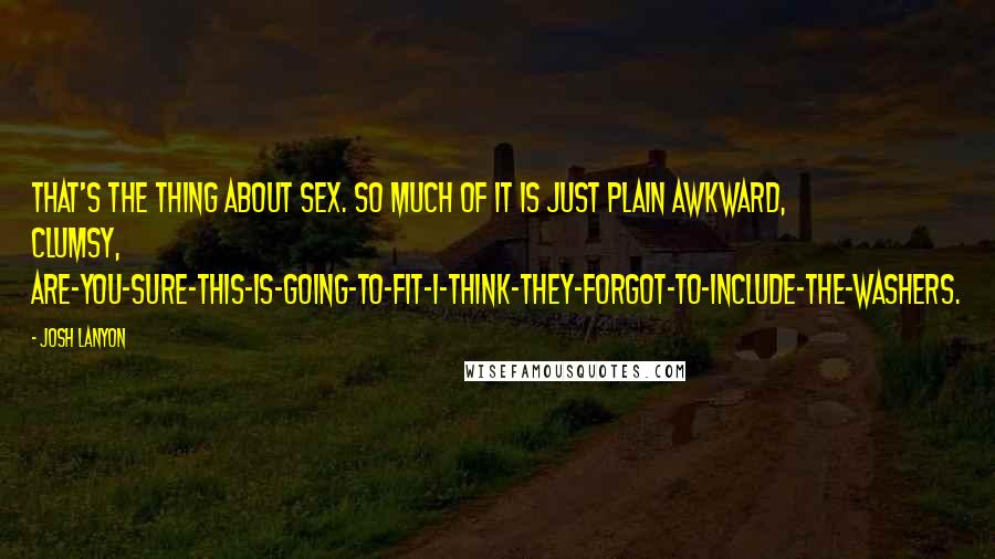 Josh Lanyon quotes: That's the thing about sex. So much of it is just plain awkward, clumsy, are-you-sure-this-is-going-to-fit-I-think-they-forgot-to-include-the-washers. Josh Lanyon quotes: That's the thing about sex. So much of it is just plain awkward, clumsy, are-you-sure-this-is-going-to-fit-I-think-they-forgot-to-include-the-washers.