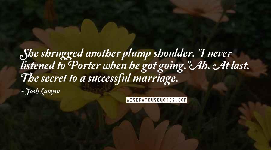 Josh Lanyon quotes: She shrugged another plump shoulder. "I never listened to Porter when he got going."Ah. At last. The secret to a successful marriage. Josh Lanyon quotes: She shrugged another plump shoulder. "I never listened to Porter when he got going."Ah. At last. The secret to a successful marriage.