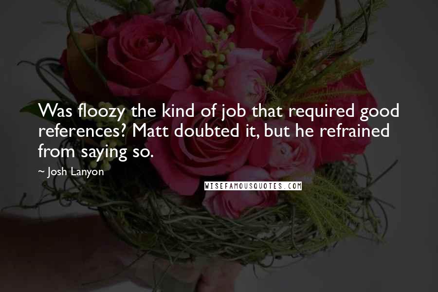 Josh Lanyon quotes: Was floozy the kind of job that required good references? Matt doubted it, but he refrained from saying so. Josh Lanyon quotes: Was floozy the kind of job that required good references? Matt doubted it, but he refrained from saying so.