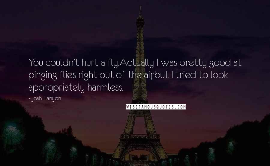 Josh Lanyon quotes: You couldn't hurt a fly.Actually I was pretty good at pinging flies right out of the air, but I tried to look appropriately harmless. Josh Lanyon quotes: You couldn't hurt a fly.Actually I was pretty good at pinging flies right out of the air, but I tried to look appropriately harmless.