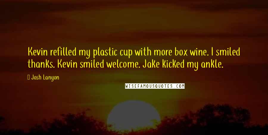 Josh Lanyon quotes: Kevin refilled my plastic cup with more box wine. I smiled thanks. Kevin smiled welcome. Jake kicked my ankle. Josh Lanyon quotes: Kevin refilled my plastic cup with more box wine. I smiled thanks. Kevin smiled welcome. Jake kicked my ankle.