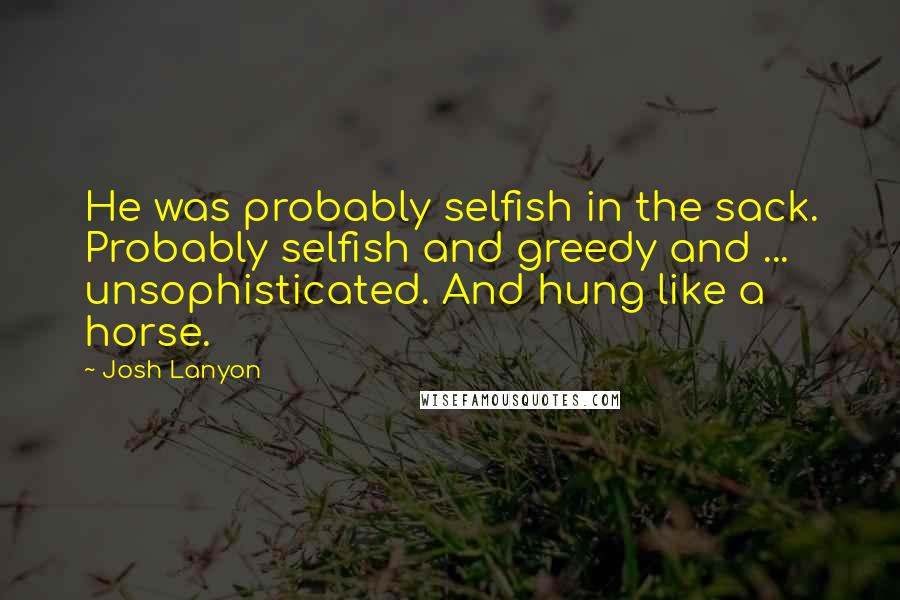 Josh Lanyon quotes: He was probably selfish in the sack. Probably selfish and greedy and ... unsophisticated. And hung like a horse.