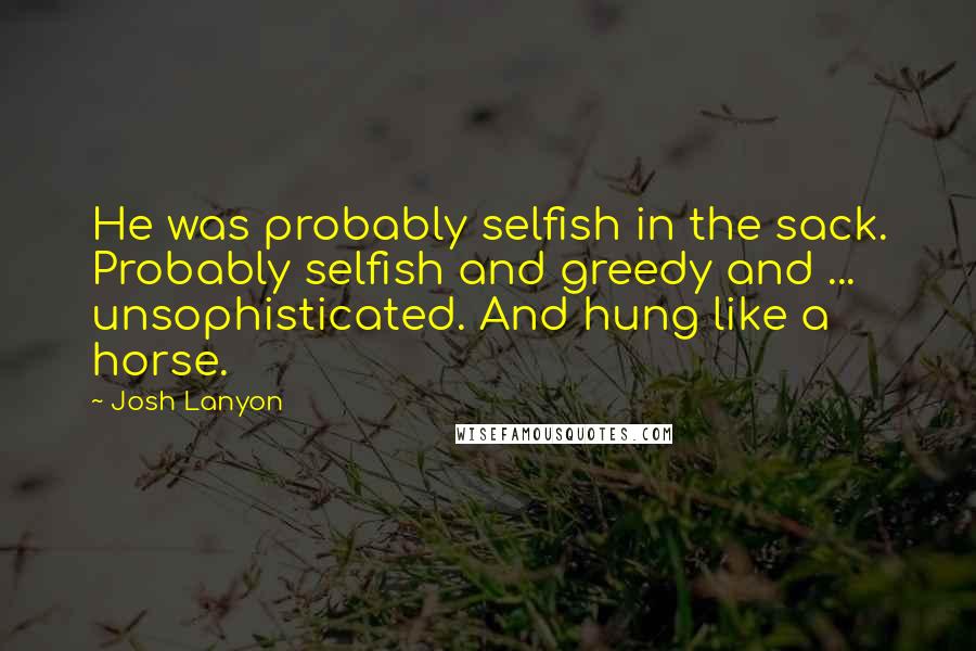 Josh Lanyon quotes: He was probably selfish in the sack. Probably selfish and greedy and ... unsophisticated. And hung like a horse. Josh Lanyon quotes: He was probably selfish in the sack. Probably selfish and greedy and ... unsophisticated. And hung like a horse.