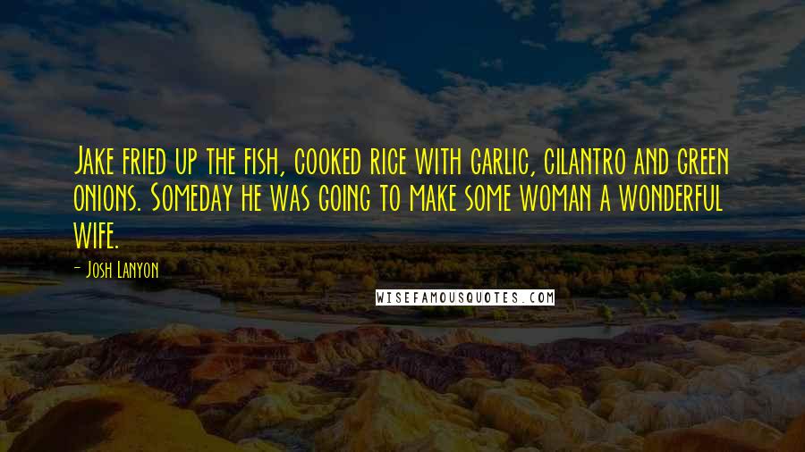 Josh Lanyon quotes: Jake fried up the fish, cooked rice with garlic, cilantro and green onions. Someday he was going to make some woman a wonderful wife. Josh Lanyon quotes: Jake fried up the fish, cooked rice with garlic, cilantro and green onions. Someday he was going to make some woman a wonderful wife.