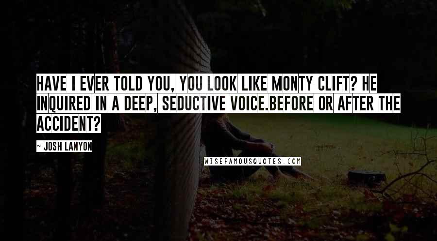 Josh Lanyon quotes: Have I ever told you, you look like Monty Clift? he inquired in a deep, seductive voice.Before or after the accident? Josh Lanyon quotes: Have I ever told you, you look like Monty Clift? he inquired in a deep, seductive voice.Before or after the accident?