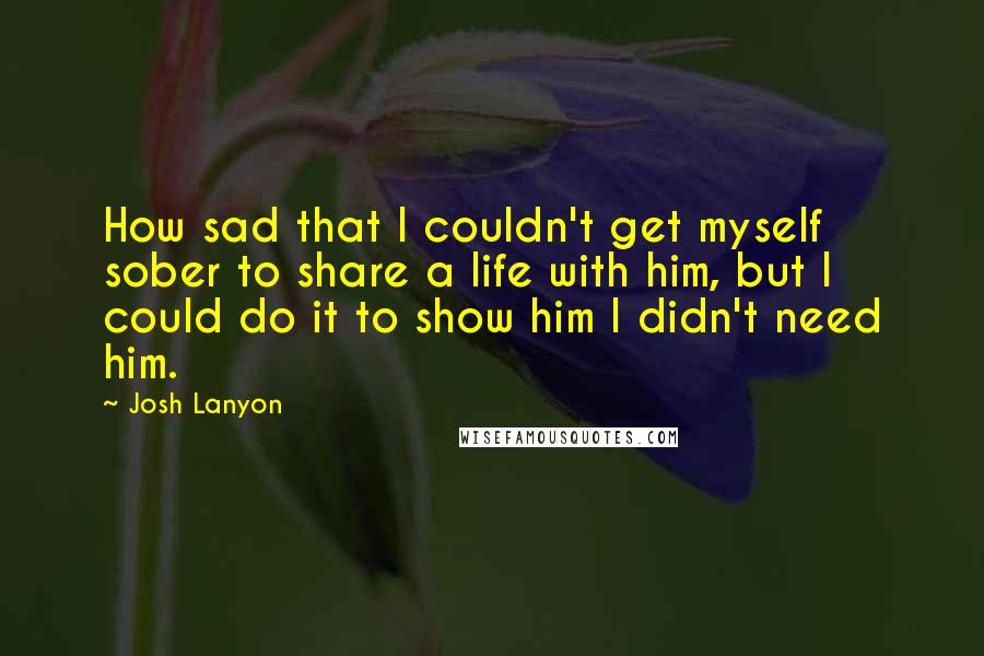 Josh Lanyon quotes: How sad that I couldn't get myself sober to share a life with him, but I could do it to show him I didn't need him. Josh Lanyon quotes: How sad that I couldn't get myself sober to share a life with him, but I could do it to show him I didn't need him.